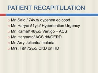 PATIENT RECAPITULATION
 Mr. Said / 74y.o/ dypsnea ec copd
 Mr. Haryo/ 51y.o/ Hypertention Urgency
 Mr. Kamal/ 48y.o/ Vertigo + ACS
 Mr. Haryanto/ ACS dd/GERD
 Mr. Arry Julianto/ malaria
 Mrs. Titi/ 72y.o/ CKD on HD
 