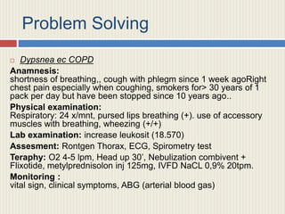 Problem Solving
 Dypsnea ec COPD
Anamnesis:
shortness of breathing,, cough with phlegm since 1 week agoRight
chest pain especially when coughing, smokers for> 30 years of 1
pack per day but have been stopped since 10 years ago..
Physical examination:
Respiratory: 24 x/mnt, pursed lips breathing (+). use of accessory
muscles with breathing, wheezing (+/+)
Lab examination: increase leukosit (18.570)
Assesment: Rontgen Thorax, ECG, Spirometry test
Teraphy: O2 4-5 lpm, Head up 30’, Nebulization combivent +
Flixotide, metylprednisolon inj 125mg, IVFD NaCL 0,9% 20tpm.
Monitoring :
vital sign, clinical symptoms, ABG (arterial blood gas)
 