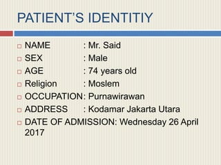 PATIENT’S IDENTITIY
 NAME : Mr. Said
 SEX : Male
 AGE : 74 years old
 Religion : Moslem
 OCCUPATION: Purnawirawan
 ADDRESS : Kodamar Jakarta Utara
 DATE OF ADMISSION: Wednesday 26 April
2017
 