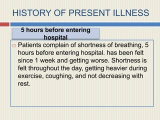 HISTORY OF PRESENT ILLNESS
 Patients complain of shortness of breathing, 5
hours before entering hospital. has been felt
since 1 week and getting worse. Shortness is
felt throughout the day, getting heavier during
exercise, coughing, and not decreasing with
rest.
5 hours before entering
hospital
 