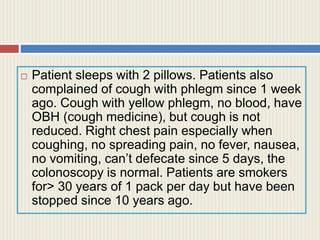  Patient sleeps with 2 pillows. Patients also
complained of cough with phlegm since 1 week
ago. Cough with yellow phlegm, no blood, have
OBH (cough medicine), but cough is not
reduced. Right chest pain especially when
coughing, no spreading pain, no fever, nausea,
no vomiting, can’t defecate since 5 days, the
colonoscopy is normal. Patients are smokers
for> 30 years of 1 pack per day but have been
stopped since 10 years ago.
 