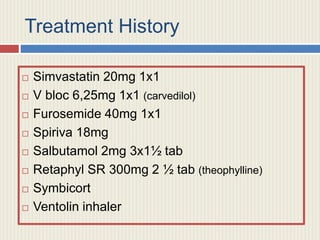 Treatment History
 Simvastatin 20mg 1x1
 V bloc 6,25mg 1x1 (carvedilol)
 Furosemide 40mg 1x1
 Spiriva 18mg
 Salbutamol 2mg 3x1½ tab
 Retaphyl SR 300mg 2 ½ tab (theophylline)
 Symbicort
 Ventolin inhaler
 