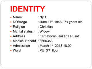 IDENTITY
 Name : Ny. L
 DOB/Age : June 17th 1946 / 71 years old
 Religion : Christian
 Marital status : Widow
 Address : Kemayoran, Jakarta Pusat
 Medical Record : 8665353
 Admisssion : March 1st 2018 18.00
 Ward : PU 3rd floor
 