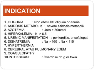 INDICATION
1. OLIGURIA : Non obstruktif oliguria or anuria
2. ASIDOSIS METABOLIK : severe asidosis metabolik
3. AZOTEMIA : Urea > 30mmol
4. HIPERKALEMIA : K > 6,5
5. UREMIC MANIFESTATION : perikarditis, ensefalopati
6. DISNATREMIA : Na > 160 , Na < 115
7. HYPERTHERMIA
8. CEREBRAL ATAU PULMONARY EDEM
9. COAGULOPATHY
10.INTOKSIKASI : Overdose drug or toxin
 