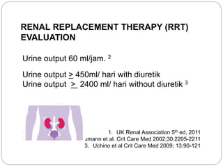 RENAL REPLACEMENT THERAPY (RRT)
EVALUATION
Urine output 60 ml/jam. 2
Urine output > 450ml/ hari with diuretik
Urine output > 2400 ml/ hari without diuretik 3
1. UK Renal Association 5th ed, 2011
2. Boumann et al. Crit Care Med 2002;30:2205-2211
3. Uchino et al Crit Care Med 2009; 13:90-121
 
