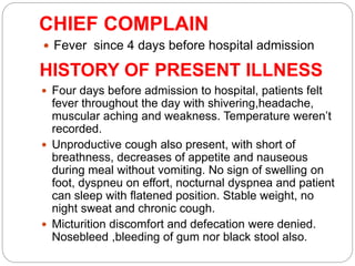 CHIEF COMPLAIN
 Fever since 4 days before hospital admission
HISTORY OF PRESENT ILLNESS
 Four days before admission to hospital, patients felt
fever throughout the day with shivering,headache,
muscular aching and weakness. Temperature weren’t
recorded.
 Unproductive cough also present, with short of
breathness, decreases of appetite and nauseous
during meal without vomiting. No sign of swelling on
foot, dyspneu on effort, nocturnal dyspnea and patient
can sleep with flatened position. Stable weight, no
night sweat and chronic cough.
 Micturition discomfort and defecation were denied.
Nosebleed ,bleeding of gum nor black stool also.
 