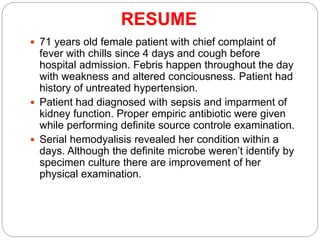RESUME
 71 years old female patient with chief complaint of
fever with chills since 4 days and cough before
hospital admission. Febris happen throughout the day
with weakness and altered conciousness. Patient had
history of untreated hypertension.
 Patient had diagnosed with sepsis and imparment of
kidney function. Proper empiric antibiotic were given
while performing definite source controle examination.
 Serial hemodyalisis revealed her condition within a
days. Although the definite microbe weren’t identify by
specimen culture there are improvement of her
physical examination.
 