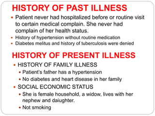 HISTORY OF PAST ILLNESS
 Patient never had hospitalized before or routine visit
to certain medical complain. She never had
complain of her health status.
HISTORY OF PRESENT ILLNESS
 History of hypertension without routine medication
 Diabetes melitus and history of tuberculosis were denied
 HISTORY OF FAMILY ILLNESS
 Patient’s father has a hypertension
 No diabetes and heart disease in her family
 SOCIAL ECONOMIC STATUS
 She is female household, a widow, lives with her
nephew and daiughter.
 Not smoking
 