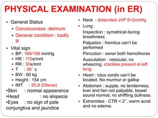 PHYSICAL EXAMINATION (in ER)
 Neck : distended JVP 5+2cmHg
 Lung :
Inspection : symetrical during
breathness
Palpation : fremitus can’t be
performed
Percution : sonor both hemothorax
Ausculation : vesicular, no
wheezing, crackles present di left
lung.
 Heart : ictus cordis can’t be
located. No murmur or gallop
 Abdomen : supple, no tenderness,
liver and lien not palpable, bowel
sound normal, no shiffting dullness.
 Extremities : CTR < 2’’, warm acral
and no edema.
 General Status
 Conciousness :delirium
 General condition : badly
ill
 Vital sign
 BP: 169/108 mmHg
 HR : 110x/mnt
 RR : 30x/mnt
 T : 38 c
 BW : 60 kg
 Height : 154 cm
 IMT : 25,8 (Obese)
•Skin : normal appearance
•Head : no alopecia
•Eyes : no sign of pale
conjungtiva and jaundice
 