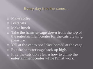   Make coffee
   Feed cats
   Make lunch
   Take the hamster cage down from the top of
    the entertainment center for the cats viewing
    pleasure.
   Yell at the cat to not “dive bomb” at the cage.
   Put the hamster cage back up high.
   Pray the cats don’t learn how to climb the
    entertainment center while I’m at work.
 