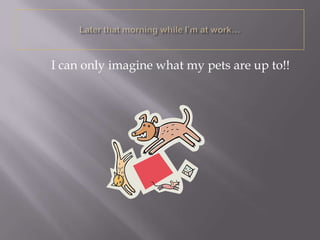 I can only imagine what my pets are up to!!
 