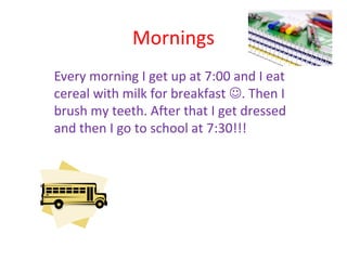 Mornings
Every morning I get up at 7:00 and I eat
cereal with milk for breakfast . Then I
brush my teeth. After that I get dressed
and then I go to school at 7:30!!!
 