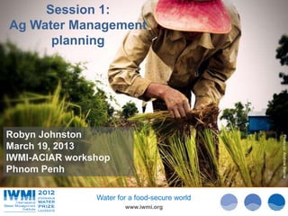Session 1:
Ag Water Management
      planning




Robyn Johnston




                                                Photo:cc: Andrew Beirne
March 19, 2013




                                                  Photo: David Brazier/IWMI
IWMI-ACIAR workshop
Phnom Penh

                Water for a food-secure world
                        www.iwmi.org
 
