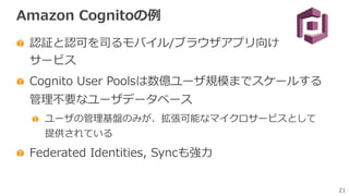 21
Amazon Cognitoの例
認証と認可を司るモバイル/ブラウザアプリ向け
サービス
Cognito User Poolsは数億ユーザ規模までスケールする
管理不要なユーザデータベース
ユーザの管理基盤のみが、拡張可能なマイクロサービスとして
提供されている
Federated Identities, Syncも強⼒
 