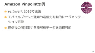 24
Amazon Pinpointの例
re:Invent 2016で発表
モバイルプッシュ通知の送信先を動的にセグメンテー
ション可能
送信後の開封率や各種解析データを取得可能
 