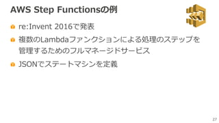 27
AWS Step Functionsの例
re:Invent 2016で発表
複数のLambdaファンクションによる処理のステップを
管理するためのフルマネージドサービス
JSONでステートマシンを定義
 