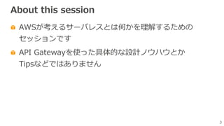 3
About this session
AWSが考えるサーバレスとは何かを理解するための
セッションです
API Gatewayを使った具体的な設計ノウハウとか
Tipsなどではありません
 