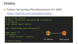 34
Chalice
Python Serverless Microframework for AWS
https://github.com/awslabs/chalice
$ pip install chalice
$ chalice new-project helloworld && cd helloworld
$ vim app.py
from chalice import Chalice
app = Chalice(app_name="helloworld")
@app.route("/")
def index():
return {"hello": "world"}
$ chalice deploy
API Gateway AWS Lambda
 