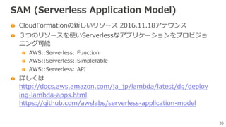 35
SAM (Serverless Application Model)
CloudFormationの新しいリソース 2016.11.18アナウンス
３つのリソースを使いServerlessなアプリケーションをプロビジョ
ニング可能
AWS::Serverless::Function
AWS::Serverless::SimpleTable
AWS::Serverless::API
詳しくは
http://docs.aws.amazon.com/ja_jp/lambda/latest/dg/deploy
ing-lambda-apps.html
https://github.com/awslabs/serverless-application-model
 