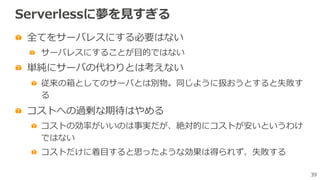 39
Serverlessに夢を⾒すぎる
全てをサーバレスにする必要はない
サーバレスにすることが⽬的ではない
単純にサーバの代わりとは考えない
従来の箱としてのサーバとは別物。同じように扱おうとすると失敗す
る
コストへの過剰な期待はやめる
コストの効率がいいのは事実だが、絶対的にコストが安いというわけ
ではない
コストだけに着⽬すると思ったような効果は得られず、失敗する
 