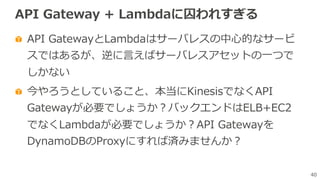 40
API Gateway + Lambdaに囚われすぎる
API GatewayとLambdaはサーバレスの中⼼的なサービ
スではあるが、逆に⾔えばサーバレスアセットの⼀つで
しかない
今やろうとしていること、本当にKinesisでなくAPI
Gatewayが必要でしょうか？バックエンドはELB+EC2
でなくLambdaが必要でしょうか？API Gatewayを
DynamoDBのProxyにすれば済みませんか？
 