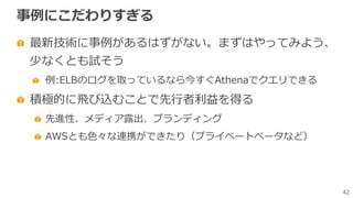42
事例にこだわりすぎる
最新技術に事例があるはずがない。まずはやってみよう、
少なくとも試そう
例:ELBのログを取っているなら今すぐAthenaでクエリできる
積極的に⾶び込むことで先⾏者利益を得る
先進性、メディア露出、ブランディング
AWSとも⾊々な連携ができたり（プライベートベータなど）
 