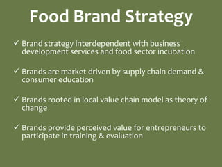 Food Brand Strategy
 Brand strategy interdependent with business
  development services and food sector incubation

 Brands are market driven by supply chain demand &
  consumer education

 Brands rooted in local value chain model as theory of
  change

 Brands provide perceived value for entrepreneurs to
  participate in training & evaluation
 