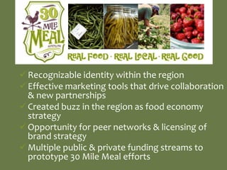  Recognizable identity within the region
 Effective marketing tools that drive collaboration
  & new partnerships
 Created buzz in the region as food economy
  strategy
 Opportunity for peer networks & licensing of
  brand strategy
 Multiple public & private funding streams to
  prototype 30 Mile Meal efforts
 