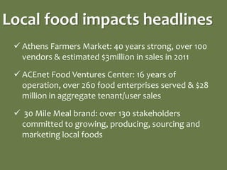 Local food impacts headlines
  Athens Farmers Market: 40 years strong, over 100
   vendors & estimated $3million in sales in 2011

  ACEnet Food Ventures Center: 16 years of
   operation, over 260 food enterprises served & $28
   million in aggregate tenant/user sales

  30 Mile Meal brand: over 130 stakeholders
  committed to growing, producing, sourcing and
  marketing local foods
 
