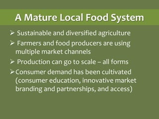 A Mature Local Food System
 Sustainable and diversified agriculture
 Farmers and food producers are using
 multiple market channels
 Production can go to scale – all forms
Consumer demand has been cultivated
 (consumer education, innovative market
 branding and partnerships, and access)
 