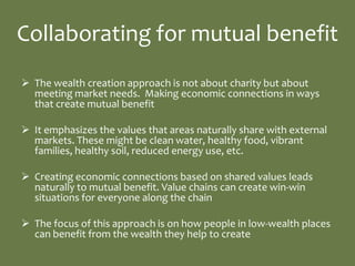 Collaborating for mutual benefit
 The wealth creation approach is not about charity but about
  meeting market needs. Making economic connections in ways
  that create mutual benefit

 It emphasizes the values that areas naturally share with external
  markets. These might be clean water, healthy food, vibrant
  families, healthy soil, reduced energy use, etc.

 Creating economic connections based on shared values leads
  naturally to mutual benefit. Value chains can create win-win
  situations for everyone along the chain

 The focus of this approach is on how people in low-wealth places
  can benefit from the wealth they help to create
 