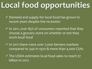 Local food opportunities
  Demand and supply for local food has grown in
   recent years despite the recession

  In 2011, over 85% of consumers reported that they
   choose a grocery store on whether or not they
   stock local food

  In 2011 there were over 7,000 farmers markets
   compared to 340 in 1970 & more than 4,000 CSAs

  The USDA estimates local food sales to reach $7
   billion in 2012
 