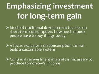 Emphasizing investment
  for long-term gain
 Much of traditional development focuses on
  short-term consumption: how much money
  people have to buy things today

 A focus exclusively on consumption cannot
  build a sustainable system

 Continual reinvestment in assets is necessary to
  produce tomorrow’s income
 