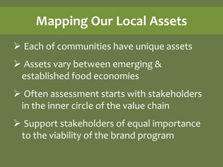 Mapping Our Local Assets
 Each of communities have unique assets
 Assets vary between emerging &
 established food economies
 Often assessment starts with stakeholders
 in the inner circle of the value chain
 Support stakeholders of equal importance
 to the viability of the brand program
 
