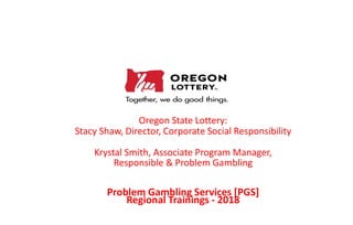 Oregon State Lottery:
Stacy Shaw, Director, Corporate Social Responsibility
Krystal Smith, Associate Program Manager,
Responsible & Problem Gambling
Problem Gambling Services [PGS]
Regional Trainings - 2018
 