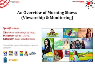 An Overview of Morning Shows
                 (Viewership & Monitoring)

Specifications:
TA: Female Audience (C&S Indv.)
Duration: Jan’10 – Mar’11
Category: Local Entertainment

Channels Included in Local Entertainment
Category:
 