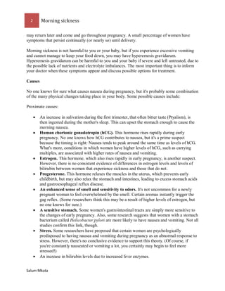 2 Morning sickness 
Salum Mkata 
may return later and come and go throughout pregnancy. A small percentage of women have symptoms that persist continually (or nearly so) until delivery. 
Morning sickness is not harmful to you or your baby, but if you experience excessive vomiting and cannot manage to keep your food down, you may have hyperemesis gravidarum. Hyperemesis gravidarum can be harmful to you and your baby if severe and left untreated, due to the possible lack of nutrients and electrolyte imbalances. The most important thing is to inform your doctor when these symptoms appear and discuss possible options for treatment. 
Causes 
No one knows for sure what causes nausea during pregnancy, but it's probably some combination of the many physical changes taking place in your body. Some possible causes include: 
Proximate causes: 
 An increase in salivation during the first trimester, that often bitter taste (Ptyalism), is then ingested during the mother's sleep. This can upset the stomach enough to cause the morning nausea. 
 Human chorionic gonadotropin (hCG). This hormone rises rapidly during early pregnancy. No one knows how hCG contributes to nausea, but it's a prime suspect because the timing is right: Nausea tends to peak around the same time as levels of hCG. What's more, conditions in which women have higher levels of hCG, such as carrying multiples, are associated with higher rates of nausea and vomiting. 
 Estrogen. This hormone, which also rises rapidly in early pregnancy, is another suspect. However, there is no consistent evidence of differences in estrogen levels and levels of bilirubin between women that experience sickness and those that do not. 
 Progesterone. This hormone relaxes the muscles in the uterus, which prevents early childbirth, but may also relax the stomach and intestines, leading to excess stomach acids and gastroesophageal reflux disease. 
 An enhanced sense of smell and sensitivity to odors. It's not uncommon for a newly pregnant woman to feel overwhelmed by the smell. Certain aromas instantly trigger the gag reflex. (Some researchers think this may be a result of higher levels of estrogen, but no one knows for sure.) 
 A sensitive stomach. Some women's gastrointestinal tracts are simply more sensitive to the changes of early pregnancy. Also, some research suggests that women with a stomach bacterium called Helicobacter pylori are more likely to have nausea and vomiting. Not all studies confirm this link, though. 
 Stress. Some researchers have proposed that certain women are psychologically predisposed to having nausea and vomiting during pregnancy as an abnormal response to stress. However, there's no conclusive evidence to support this theory. (Of course, if you're constantly nauseated or vomiting a lot, you certainly may begin to feel more stressed!) 
 An increase in bilirubin levels due to increased liver enzymes.  