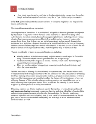 3 Morning sickness 
Salum Mkata 
 Low blood sugar (hypoglycemia) due to the placenta's draining energy from the mother, though studies have not confirmed this except for in Type I diabetic expectant mothers 
Note that; gastroesophageal reflux disease can also be caused by pregnancy, and may result in nausea and vomiting. 
Morning sickness as a defense mechanism: 
Morning sickness is understood as an evolved trait that protects the fetus against toxins ingested by the mother. Many plants contain chemical toxins that serve as a deterrent to being eaten. Adult humans, like other animals, have defenses against plant toxins, including extensive arrays of detoxification enzymes manufactured by the liver and the surface tissues of various other organs. In the fetus, these defenses are not yet fully developed, and even small doses of plant toxins that have negligible effects on the adult can be harmful or lethal to the embryo. Pregnancy sickness causes women to experience nausea when exposed to the smell or taste of foods that are likely to contain toxins injurious to the fetus, even though they may be harmless to her. 
There is considerable evidence in support of this theory, including: 
 Morning sickness is very common among pregnant women, which argues in favor of its being a functional adaptation and against the idea that it is pathology. 
 Fetal vulnerability to toxins peaks at around 3 months, which is also the time of peak susceptibility to morning sickness. 
 There is a good correlation between toxin concentrations in foods, and the tastes and odors that cause revulsion. 
Women who have no morning sickness are more likely to miscarry. This may be because such women are more likely to ingest substances that are harmful to the fetus. In addition to protecting the fetus, morning sickness may also protect the mother. A pregnant woman's immune system is suppressed during pregnancy, presumably to reduce the chances of rejecting tissues of her own offspring. Because of this, animal products containing parasites and harmful bacteria can be especially dangerous to pregnant women. There is evidence that morning sickness is often triggered by animal products including meat and fish. 
If morning sickness is a defense mechanism against the ingestion of toxins, the prescribing of anti-nausea medication to pregnant women may have the undesired side effect of causing birth defects or miscarriages by encouraging harmful dietary choices. On the other hand, many domestic vegetables have been purposely bred to have lower levels of toxins than in the distant past, and so the level of threat to the embryo may not be as high as it was when the defense mechanism first evolved. 
 