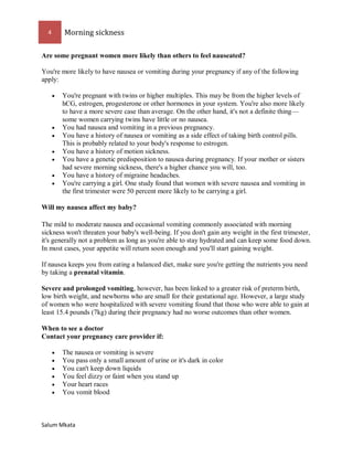 4 Morning sickness 
Salum Mkata 
Are some pregnant women more likely than others to feel nauseated? 
You're more likely to have nausea or vomiting during your pregnancy if any of the following apply: 
 You're pregnant with twins or higher multiples. This may be from the higher levels of hCG, estrogen, progesterone or other hormones in your system. You're also more likely to have a more severe case than average. On the other hand, it's not a definite thing— some women carrying twins have little or no nausea. 
 You had nausea and vomiting in a previous pregnancy. 
 You have a history of nausea or vomiting as a side effect of taking birth control pills. This is probably related to your body's response to estrogen. 
 You have a history of motion sickness. 
 You have a genetic predisposition to nausea during pregnancy. If your mother or sisters had severe morning sickness, there's a higher chance you will, too. 
 You have a history of migraine headaches. 
 You're carrying a girl. One study found that women with severe nausea and vomiting in the first trimester were 50 percent more likely to be carrying a girl. 
Will my nausea affect my baby? 
The mild to moderate nausea and occasional vomiting commonly associated with morning sickness won't threaten your baby's well-being. If you don't gain any weight in the first trimester, it's generally not a problem as long as you're able to stay hydrated and can keep some food down. In most cases, your appetite will return soon enough and you'll start gaining weight. 
If nausea keeps you from eating a balanced diet, make sure you're getting the nutrients you need by taking a prenatal vitamin. 
Severe and prolonged vomiting, however, has been linked to a greater risk of preterm birth, low birth weight, and newborns who are small for their gestational age. However, a large study of women who were hospitalized with severe vomiting found that those who were able to gain at least 15.4 pounds (7kg) during their pregnancy had no worse outcomes than other women. 
When to see a doctor Contact your pregnancy care provider if: 
 The nausea or vomiting is severe 
 You pass only a small amount of urine or it's dark in color 
 You can't keep down liquids 
 You feel dizzy or faint when you stand up 
 Your heart races 
 You vomit blood  