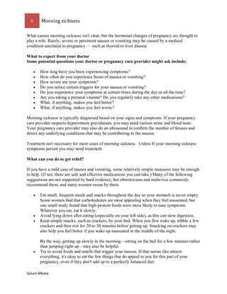 5 Morning sickness 
Salum Mkata 
What causes morning sickness isn't clear, but the hormonal changes of pregnancy are thought to play a role. Rarely, severe or persistent nausea or vomiting may be caused by a medical condition unrelated to pregnancy — such as thyroid or liver disease 
What to expect from your doctor Some potential questions your doctor or pregnancy care provider might ask include: 
 How long have you been experiencing symptoms? 
 How often do you experience bouts of nausea or vomiting? 
 How severe are your symptoms? 
 Do you notice certain triggers for your nausea or vomiting? 
 Do you experience your symptoms at certain times during the day or all the time? 
 Are you taking a prenatal vitamin? Do you regularly take any other medications? 
 What, if anything, makes you feel better? 
 What, if anything, makes you feel worse? 
Morning sickness is typically diagnosed based on your signs and symptoms. If your pregnancy care provider suspects hyperemesis gravidarum, you may need various urine and blood tests. Your pregnancy care provider may also do an ultrasound to confirm the number of fetuses and detect any underlying conditions that may be contributing to the nausea. 
Treatment isn't necessary for most cases of morning sickness. Unless If your morning sickness symptoms persist you may need treatment. 
What can you do to get relief? 
If you have a mild case of nausea and vomiting, some relatively simple measures may be enough to help. (If not, there are safe and effective medications you can take.) Many of the following suggestions are not supported by hard evidence, but obstetricians and midwives commonly recommend them, and many women swear by them. 
 Eat small, frequent meals and snacks throughout the day so your stomach is never empty. Some women find that carbohydrates are most appealing when they feel nauseated, but one small study found that high-protein foods were more likely to ease symptoms. Whatever you eat, eat it slowly. 
 Avoid lying down after eating (especially on your left side), as this can slow digestion. 
 Keep simple snacks, such as crackers, by your bed. When you first wake up, nibble a few crackers and then rest for 20 to 30 minutes before getting up. Snacking on crackers may also help you feel better if you wake up nauseated in the middle of the night. By the way, getting up slowly in the morning—sitting on the bed for a few minutes rather than jumping right up—may also be helpful. 
 Try to avoid foods and smells that trigger your nausea. If that seems like almost everything, it's okay to eat the few things that do appeal to you for this part of your pregnancy, even if they don't add up to a perfectly balanced diet.  