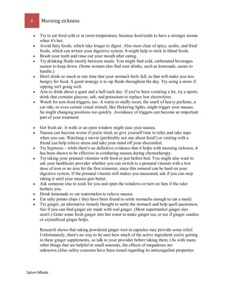 6 Morning sickness 
Salum Mkata 
 Try to eat food cold or at room temperature, because food tends to have a stronger aroma when it's hot. 
 Avoid fatty foods, which take longer to digest. Also steer clear of spicy, acidic, and fried foods, which can irritate your digestive system. It might help to stick to bland foods. 
 Brush your teeth and rinse out your mouth after eating. 
 Try drinking fluids mostly between meals. You might find cold, carbonated beverages easiest to keep down. (Some women also find sour drinks, such as lemonade, easier to handle.) 
 Don't drink so much at one time that your stomach feels full, as that will make you less hungry for food. A good strategy is to sip fluids throughout the day. Try using a straw if sipping isn't going well. 
 Aim to drink about a quart and a half each day. If you've been vomiting a lot, try a sports drink that contains glucose, salt, and potassium to replace lost electrolytes. 
 Watch for non-food triggers, too. A warm or stuffy room, the smell of heavy perfume, a car ride, or even certain visual stimuli, like flickering lights, might trigger your nausea. So might changing positions too quickly. Avoidance of triggers can become an important part of your treatment. 
 Get fresh air. A walk or an open window might ease your nausea. 
 Nausea can become worse if you're tired, so give yourself time to relax and take naps when you can. Watching a movie (preferably not one about food!) or visiting with a friend can help relieve stress and take your mind off your discomfort. 
 Try hypnosis—while there's no definitive evidence that it helps with morning sickness, it has been shown to be effective in combating nausea during chemotherapy. 
 Try taking your prenatal vitamins with food or just before bed. You might also want to ask your healthcare provider whether you can switch to a prenatal vitamin with a low dose of iron or no iron for the first trimester, since this mineral can be hard on your digestive system. If the prenatal vitamin still makes you nauseated, ask if you can stop taking it until your nausea gets better. 
 Ask someone else to cook for you and open the windows or turn on fans if the odor bothers you. 
 Drink lemonade or eat watermelon to relieve nausea 
 Eat salty potato chips ( they have been found to settle stomachs enough to eat a meal) 
 Try ginger, an alternative remedy thought to settle the stomach and help quell queasiness. See if you can find ginger ale made with real ginger. (Most supermarket ginger ales aren't.) Grate some fresh ginger into hot water to make ginger tea, or see if ginger candies or crystallized ginger helps. Research shows that taking powdered ginger root in capsules may provide some relief. Unfortunately, there's no way to be sure how much of the active ingredient you're getting in these ginger supplements, so talk to your provider before taking them. (As with many other things that are helpful in small amounts, the effects of megadoses are unknown.)Also safety concerns have been raised regarding its anticoagulant properties  