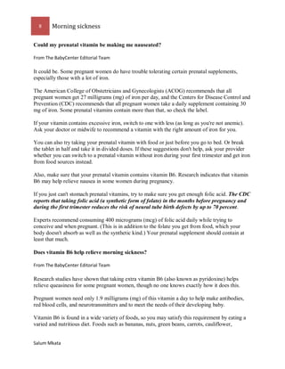 8 Morning sickness 
Salum Mkata 
Could my prenatal vitamin be making me nauseated? 
From The BabyCenter Editorial Team 
It could be. Some pregnant women do have trouble tolerating certain prenatal supplements, especially those with a lot of iron. 
The American College of Obstetricians and Gynecologists (ACOG) recommends that all pregnant women get 27 milligrams (mg) of iron per day, and the Centers for Disease Control and Prevention (CDC) recommends that all pregnant women take a daily supplement containing 30 mg of iron. Some prenatal vitamins contain more than that, so check the label. 
If your vitamin contains excessive iron, switch to one with less (as long as you're not anemic). Ask your doctor or midwife to recommend a vitamin with the right amount of iron for you. 
You can also try taking your prenatal vitamin with food or just before you go to bed. Or break the tablet in half and take it in divided doses. If these suggestions don't help, ask your provider whether you can switch to a prenatal vitamin without iron during your first trimester and get iron from food sources instead. 
Also, make sure that your prenatal vitamin contains vitamin B6. Research indicates that vitamin B6 may help relieve nausea in some women during pregnancy. 
If you just can't stomach prenatal vitamins, try to make sure you get enough folic acid. The CDC reports that taking folic acid (a synthetic form of folate) in the months before pregnancy and during the first trimester reduces the risk of neural tube birth defects by up to 70 percent. 
Experts recommend consuming 400 micrograms (mcg) of folic acid daily while trying to conceive and when pregnant. (This is in addition to the folate you get from food, which your body doesn't absorb as well as the synthetic kind.) Your prenatal supplement should contain at least that much. 
Does vitamin B6 help relieve morning sickness? 
From The BabyCenter Editorial Team 
Research studies have shown that taking extra vitamin B6 (also known as pyridoxine) helps relieve queasiness for some pregnant women, though no one knows exactly how it does this. 
Pregnant women need only 1.9 milligrams (mg) of this vitamin a day to help make antibodies, red blood cells, and neurotransmitters and to meet the needs of their developing baby. 
Vitamin B6 is found in a wide variety of foods, so you may satisfy this requirement by eating a varied and nutritious diet. Foods such as bananas, nuts, green beans, carrots, cauliflower,  