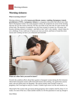 1 Morning sickness 
Salum Mkata 
Morning sickness: 
What is morning sickness? 
Morning sickness, also called nausea gravidarum, nausea, vomiting of pregnancy (emesis gravidarum or NVP), or pregnancy sickness is a pregnancy discomfort that affects more than half of all pregnant women. For some pregnant women, the symptoms are worse in the morning and ease up over the course of the day, but they can strike at any time and, for most women, last all day long. The intensity of symptoms can vary from woman to woman, too. Of course, just because morning sickness is common—and likely to last "only" a few months—doesn't mean it's not a challenge. Even a mild case of nausea can wear you down, and bouts of round-the-clock 
nausea and vomiting can leave you exhausted and miserable 
What are other facts you need to know? 
Overall, this condition affects about three quarters of pregnant women during the first trimester. About half of pregnant women suffer from both nausea and vomiting, one quarter have nausea alone, and one quarter luck out altogether. The nausea usually starts around 6 weeks of pregnancy, but it can begin as early as 4 weeks. It tends to get worse over the next month or so. 
About half of the women who get nausea during pregnancy feel complete relief by about 12-14 weeks. For most of the rest, it takes another month or so for the queasiness to ease up, though it  