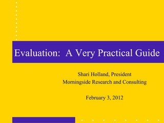 Evaluation: A Very Practical Guide
                 Shari Holland, President
           Morningside Research and Consulting

                    February 3, 2012
 