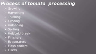 Process of tomato processing
 Growing
 Harvesting
 Trucking
 Grading
 Unloading
 Sorting
 Hot/cold break
 Finishers
 Evaporators
 Flash coolers
 Fillers
 