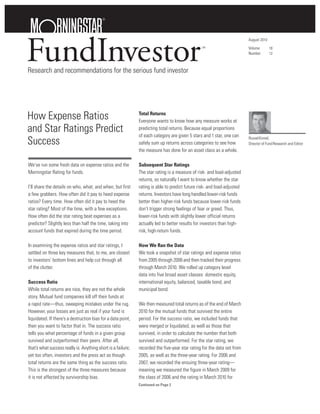 FundInvestor
                                                                                                                         August 2010
                                                                                                SM                       Volume        18
                                                                                                                         Number        12



Research and recommendations for the serious fund investor




How Expense Ratios                                            Total Returns
                                                              Everyone wants to know how any measure works at
and Star Ratings Predict                                      predicting total returns. Because equal proportions
                                                              of each category are given 5 stars and 1 star, one can
Success                                                       safely sum up returns across categories to see how
                                                                                                                         Russel Kinnel,
                                                                                                                         Director of Fund Research and Editor
                                                              the measure has done for an asset class as a whole.

We’ve run some fresh data on expense ratios and the           Subsequent Star Ratings
Morningstar Rating for funds.                                 The star rating is a measure of risk- and load-adjusted
                                                              returns, so naturally I want to know whether the star
I’ll share the details on who, what, and when, but first      rating is able to predict future risk- and load-adjusted
a few grabbers. How often did it pay to heed expense          returns. Investors have long handled lower-risk funds
ratios? Every time. How often did it pay to heed the          better than higher-risk funds because lower-risk funds
star rating? Most of the time, with a few exceptions.         don’t trigger strong feelings of fear or greed. Thus,
How often did the star rating beat expenses as a              lower-risk funds with slightly lower official returns
predictor? Slightly less than half the time, taking into      actually led to better results for investors than high-
account funds that expired during the time period.            risk, high-return funds.

In examining the expense ratios and star ratings, I           How We Ran the Data
settled on three key measures that, to me, are closest        We took a snapshot of star ratings and expense ratios
to investors’ bottom lines and help cut through all           from 2005 through 2008 and then tracked their progress
of the clutter.                                               through March 2010. We rolled up category level
                                                              data into five broad asset classes: domestic equity,
Success Ratio                                                 international equity, balanced, taxable bond, and
While total returns are nice, they are not the whole          municipal bond.
story. Mutual fund companies kill off their funds at
a rapid rate—thus, sweeping mistakes under the rug.           We then measured total returns as of the end of March
However, your losses are just as real if your fund is         2010 for the mutual funds that survived the entire
liquidated. If there’s a destruction bias for a data point,   period. For the success ratio, we included funds that
then you want to factor that in. The success ratio            were merged or liquidated, as well as those that
tells you what percentage of funds in a given group           survived, in order to calculate the number that both
survived and outperformed their peers. After all,             survived and outperformed. For the star rating, we
that’s what success really is. Anything short is a failure;   recorded the five-year star rating for the data set from
yet too often, investors and the press act as though          2005, as well as the three-year rating. For 2006 and
total returns are the same thing as the success ratio.        2007, we recorded the ensuing three-year rating—
This is the strongest of the three measures because           meaning we measured the figure in March 2009 for
it is not affected by survivorship bias.                      the class of 2006 and the rating in March 2010 for
                                                              Continued on Page 2
 