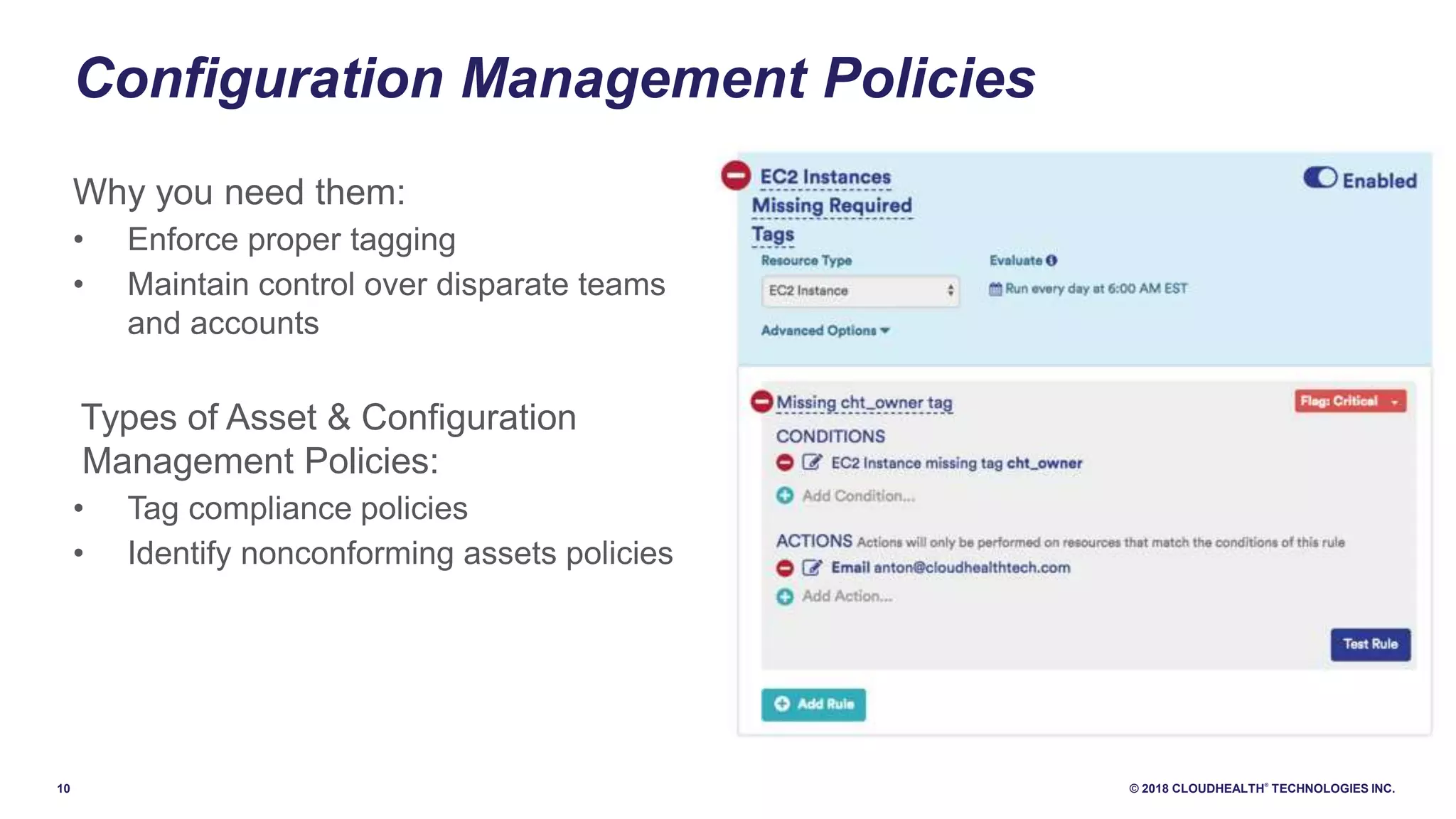 10 © 2018 CLOUDHEALTH
®
TECHNOLOGIES INC.
Configuration Management Policies
Why you need them:
• Enforce proper tagging
• Maintain control over disparate teams
and accounts
Types of Asset & Configuration
Management Policies:
• Tag compliance policies
• Identify nonconforming assets policies
 