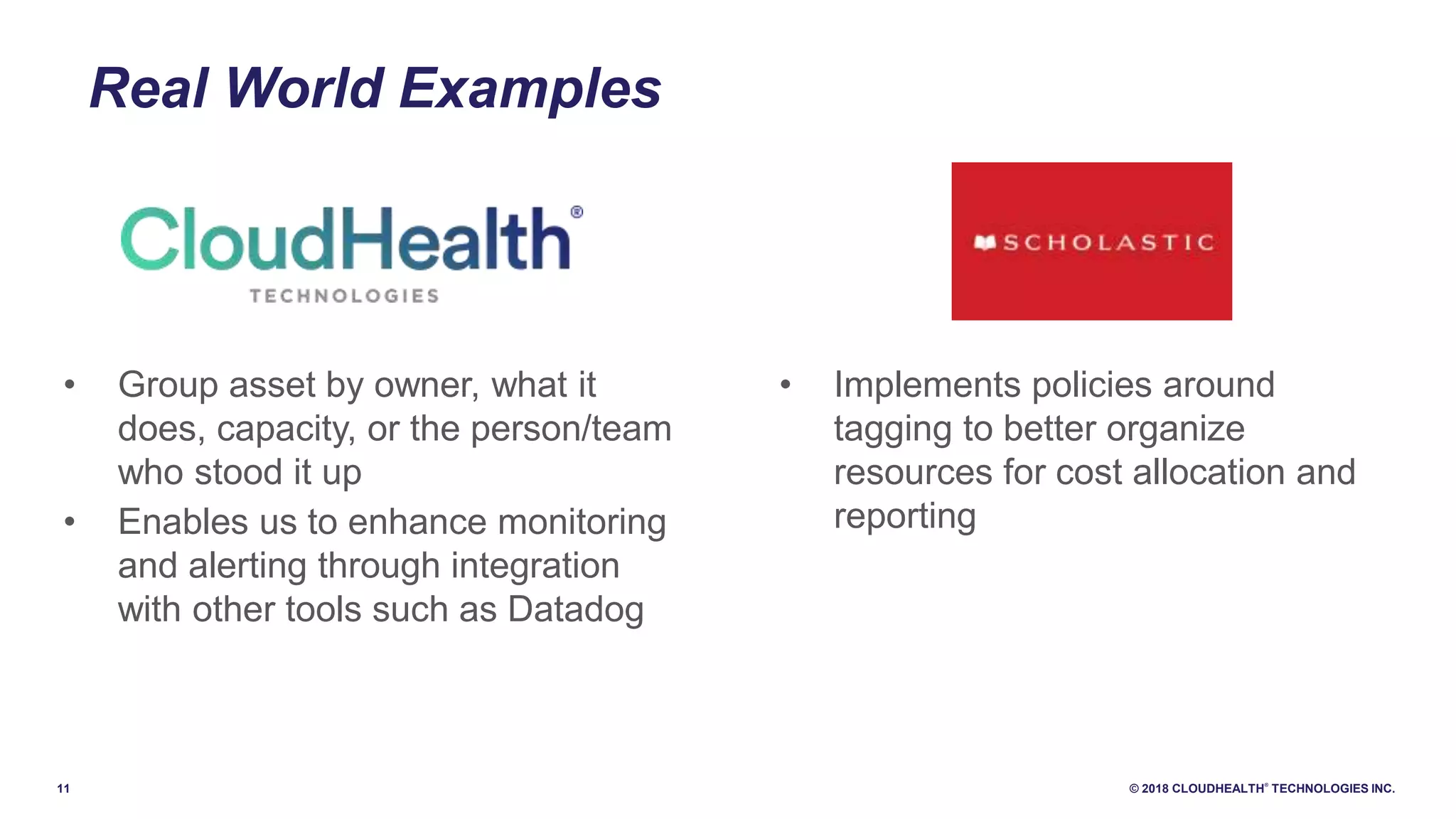 11 © 2018 CLOUDHEALTH
®
TECHNOLOGIES INC.
Real World Examples
• Implements policies around
tagging to better organize
resources for cost allocation and
reporting
• Group asset by owner, what it
does, capacity, or the person/team
who stood it up
• Enables us to enhance monitoring
and alerting through integration
with other tools such as Datadog
 