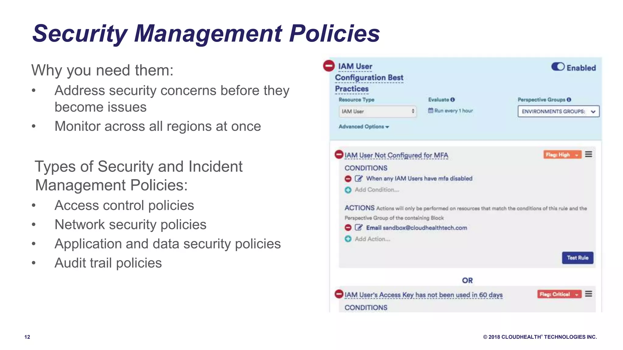 12 © 2018 CLOUDHEALTH
®
TECHNOLOGIES INC.
Security Management Policies
Why you need them:
• Address security concerns before they
become issues
• Monitor across all regions at once
Types of Security and Incident
Management Policies:
• Access control policies
• Network security policies
• Application and data security policies
• Audit trail policies
 