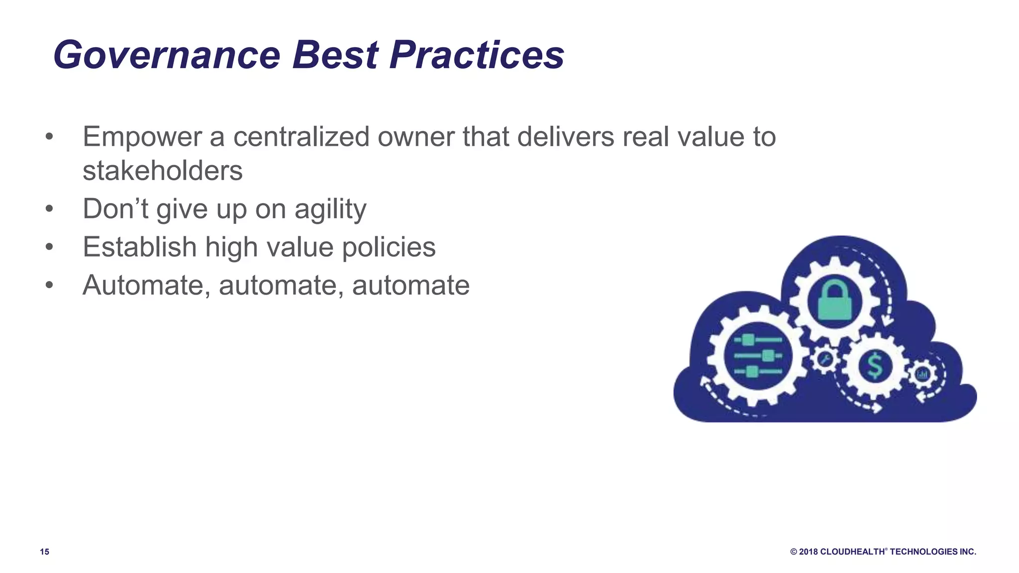 15 © 2018 CLOUDHEALTH
®
TECHNOLOGIES INC.
• Empower a centralized owner that delivers real value to
stakeholders
• Don’t give up on agility
• Establish high value policies
• Automate, automate, automate
Governance Best Practices
 
